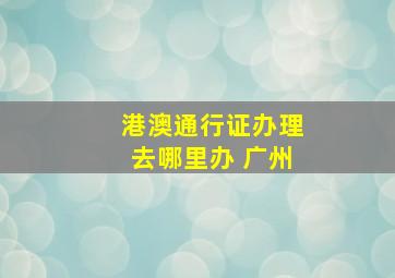 港澳通行证办理去哪里办 广州